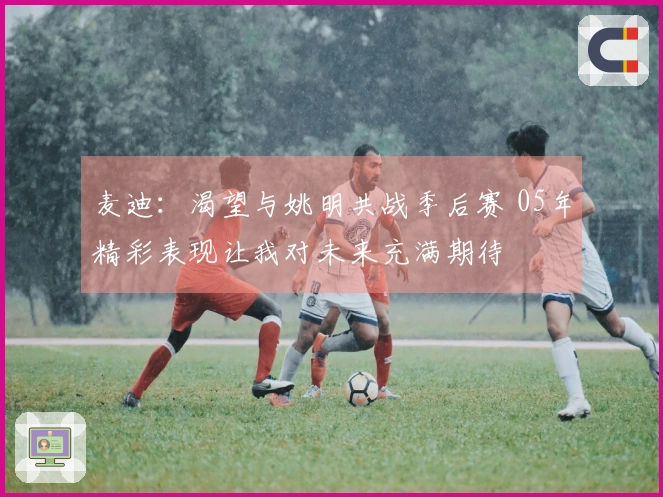 麦迪:渴望与姚明共战季后赛 05年精彩表现让我对未来充满期待