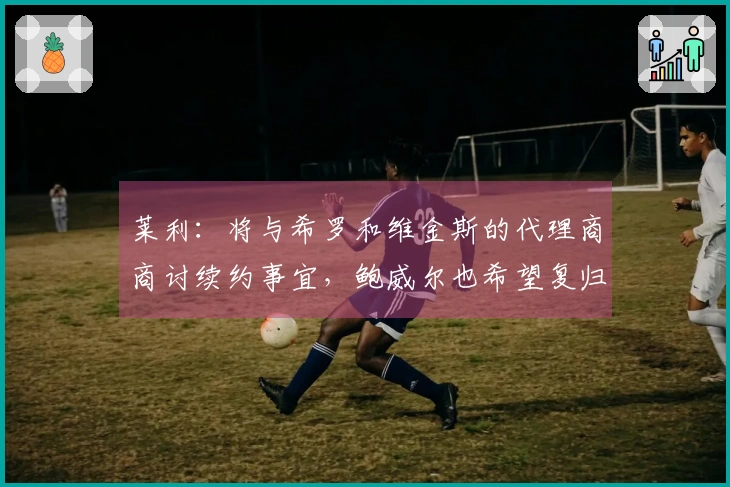 莱利：将与希罗和维金斯的代理商商讨续约事宜，鲍威尔也希望复归球队