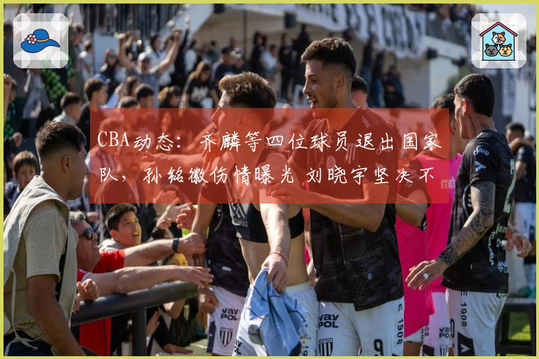 CBA动态:齐麟等四位球员退出国家队,孙铭徽伤情曝光 刘晓宇坚决不退役
